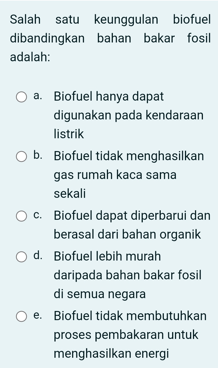 Salah satu keunggulan biofuel
dibandingkan bahan bakar fosil
adalah:
a. Biofuel hanya dapat
digunakan pada kendaraan
listrik
b. Biofuel tidak menghasilkan
gas rumah kaca sama
sekali
c. Biofuel dapat diperbarui dan
berasal dari bahan organik
d. Biofuel lebih murah
daripada bahan bakar fosil
di semua negara
e. Biofuel tidak membutuhkan
proses pembakaran untuk
menghasilkan energi