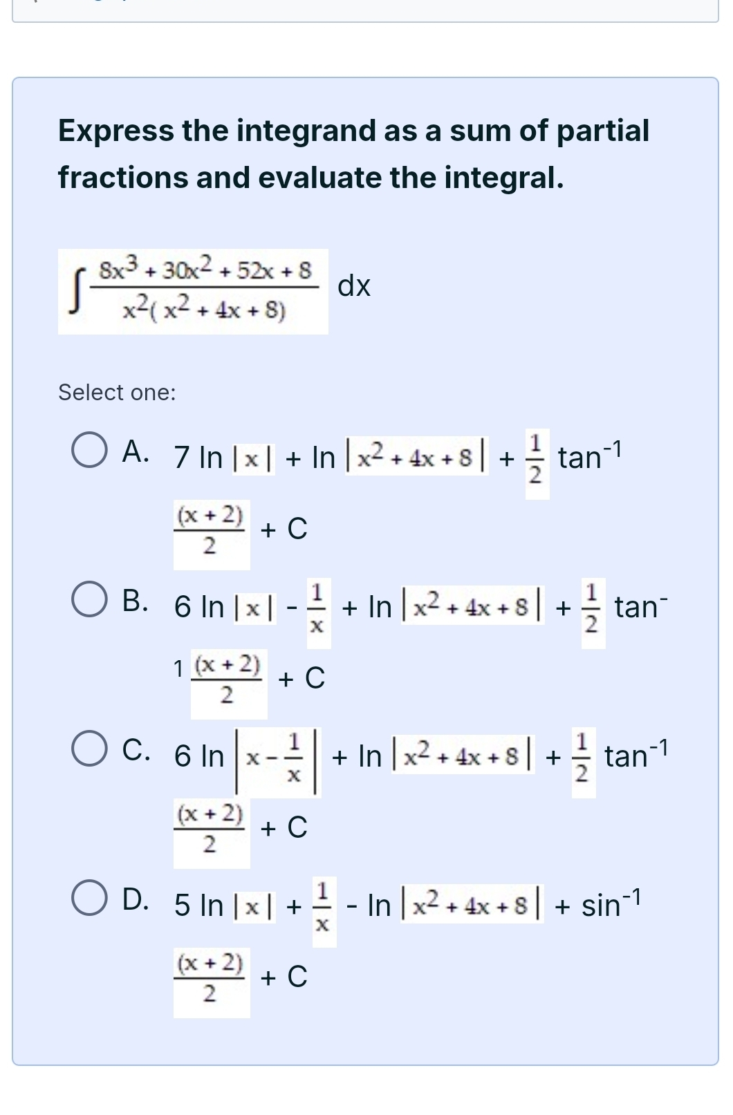 Express the integrand as a sum of partial
fractions and evaluate the integral.
∈t  (8x^3+30x^2+52x+8)/x^2(x^2+4x+8) dx
Select one:
A. 7ln |x|+ln |x^2+4x+8|+ 1/2 tan^(-1)
 ((x+2))/2 +C
B. 6ln |x|- 1/x +ln |x^2+4x+8|+ 1/2 tan^-
1 ((x+2))/2 +C
C. 6ln |x- 1/x |+ln |x^2+4x+8|+ 1/2 tan^(-1)
 ((x+2))/2 +C
D. 5ln |x|+ 1/x -ln |x^2+4x+8|+sin^(-1)
 ((x+2))/2 +C