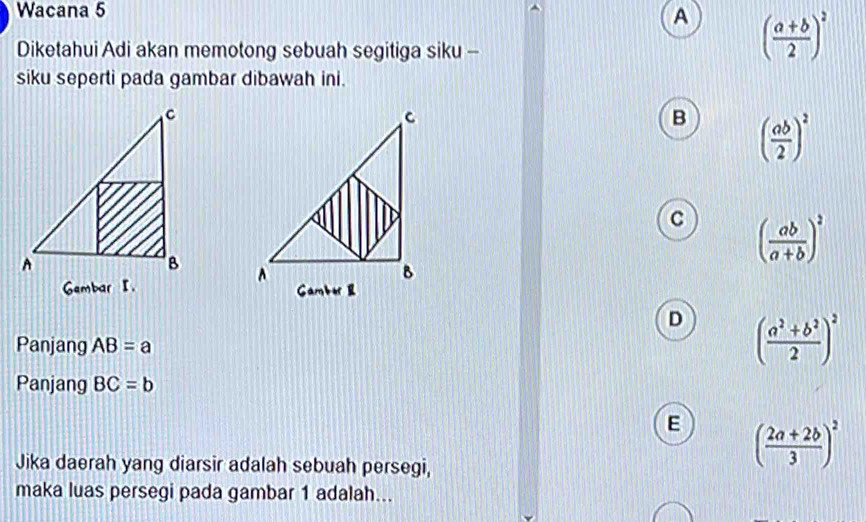 Wacana 5
A ( (a+b)/2 )^2
Diketahui Adi akan memotong sebuah segitiga siku -
siku seperti pada gambar dibawah ini.
B ( ab/2 )^2
C ( ab/a+b )^2

D ( (a^2+b^2)/2 )^2
Panjang AB=a
Panjang BC=b
E ( (2a+2b)/3 )^2
Jika daerah yang diarsir adalah sebuah persegi,
maka luas persegi pada gambar 1 adalah...