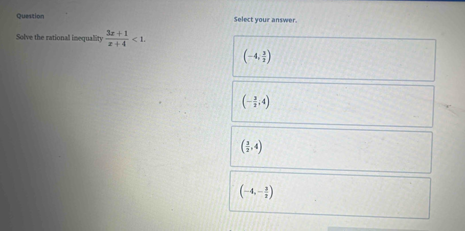 Question Select your answer.
Solve the rational inequality  (3x+1)/x+4 <1</tex>.
(-4, 3/2 )
(- 3/2 ,4)
( 3/2 ,4)
(-4,- 3/2 )