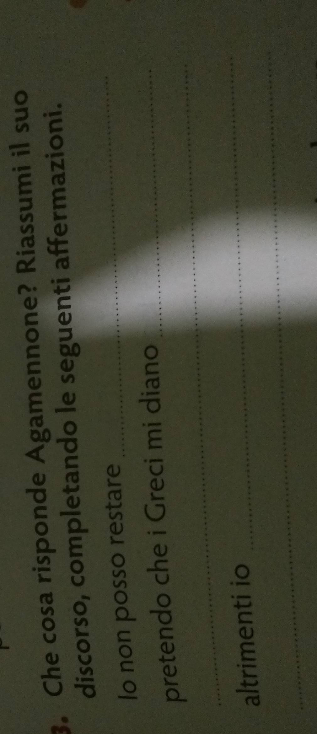 Che cosa risponde Agamennone? Riassumi il suo 
discorso, completando le seguenti affermazioni. 
lo non posso restare 
_ 
_ 
pretendo che i Greci mi diano_ 
_ 
altrimenti io 
_