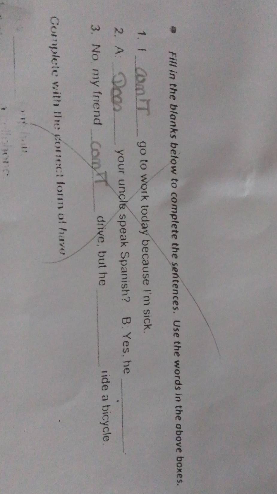 Fill in the blanks below to complete the sentences. Use the words in the above boxes. 
1、i _go to work today because I'm sick. 
2. A: _your uncle speak Spanish? B: Yes, he_ 
. 
3. No. my friend _drive, but he_ 
ride a bicycle. 
Complete with the gorrect form of have 
_