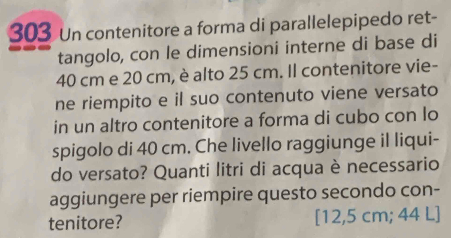 303 Un contenitore a forma di parallelepipedo ret- 
tangolo, con le dimensioni interne di base di
40 cm e 20 cm, è alto 25 cm. Il contenitore vie- 
ne riempito e il suo contenuto viene versato 
in un altro contenitore a forma di cubo con lo 
spigolo di 40 cm. Che livello raggiunge il liqui- 
do versato? Quanti litri di acqua è necessario 
aggiungere per riempire questo secondo con- 
tenitore? [12,5 cm; 44 L ]