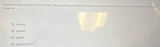 During the Great Depression of the 1930s, many homeless, unemployed Americans began wandering across the country in search for a better life. Theyw
known as_
hoboes
nomads
bailiffs
robber barons