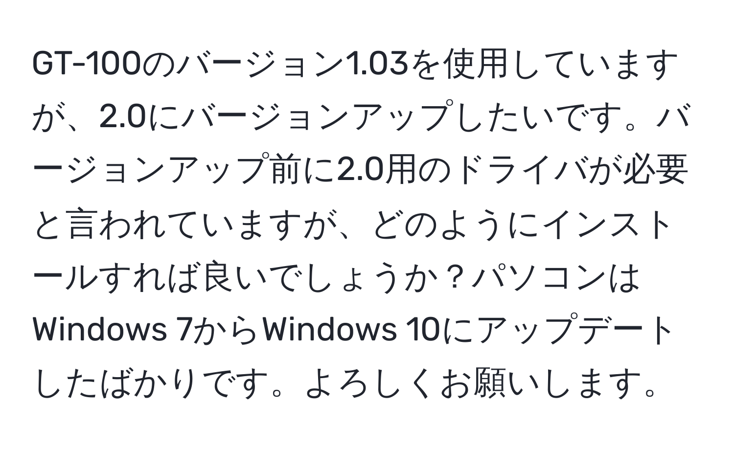 GT-100のバージョン1.03を使用していますが、2.0にバージョンアップしたいです。バージョンアップ前に2.0用のドライバが必要と言われていますが、どのようにインストールすれば良いでしょうか？パソコンはWindows 7からWindows 10にアップデートしたばかりです。よろしくお願いします。