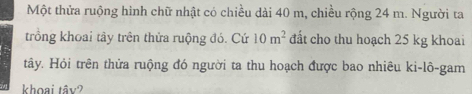 Một thửa ruộng hình chữ nhật có chiều dài 40 m, chiều rộng 24 m. Người ta 
trồng khoai tây trên thửa ruộng đó. Cứ 10m^2 đất cho thu hoạch 25 kg khoai 
tây. Hỏi trên thửa ruộng đó người ta thu hoạch được bao nhiêu ki-lô-gam 
khoại tây?