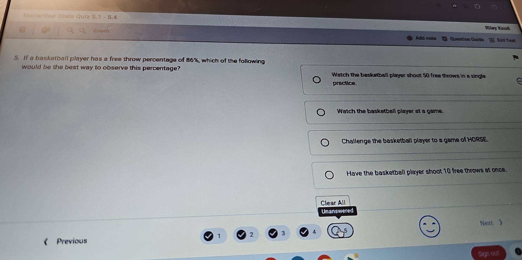Macarthur Stats Quiz 5.1 - 5.4
Riley Knoll
Zoom Exit Test
Add note Question Guide
5. If a basketball player has a free throw percentage of 86%, which of the following
would be the best way to observe this percentage?
Watch the basketball player shoot 50 free throws in a single
practice.
Watch the basketball player at a game.
Challenge the basketball player to a game of HORSE.
Have the basketball player shoot 10 free throws at once.
Clear All
Unanswered
Next 》
2
Previous
Sign out