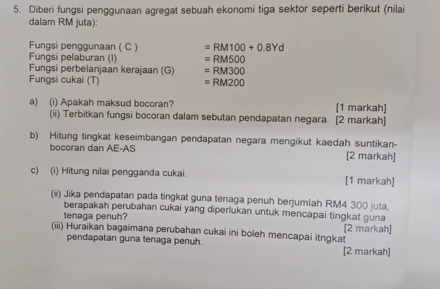 Diberi fungsi penggunaan agregat sebuah ekonomi tiga sektor seperti berikut (nilai 
dalam RM juta): 
Fungsi penggunaan ( C ) =RM100+0.8Yd
Fungsi pelaburan (I) =RM500
Fungsi perbelanjaan kerajaan (G) =RM300
Fungsi cukai (T) =RM200
a) (i) Apakah maksud bocoran? [1 markah] 
(ii) Terbitkan fungsi bocoran dalam sebutan pendapatan negara. [2 markah] 
b) Hitung tingkat keseimbangan pendapatan negara mengikut kaedah suntikan- 
bocoran dan AE-AS 
[2 markah] 
c) (i) Hitung nilai pengganda cukai. 
[1 markah] 
(ii) Jika pendapatan pada tingkat guna tenaga penuh berjumlah RM4 300 juta, 
berapakah perubahan cukai yang diperlukan untuk mencapai tingkat guna 
tenaga penuh? 
[2 markah] 
(iii) Huraikan bagaimana perubahan cukai ini boleh mencapai itngkat 
pendapatan guna tenaga penuh. 
[2 markah]