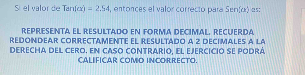 Si el valor de Tan(alpha )=2.54 , entonces el valor correcto para Sen(α) es: 
REPRESENTA EL RESULTADO EN FORMA DECIMAL. RECUERDA 
REDONDEAR CORRECTAMENTE EL RESULTADO A 2 DECIMALES A LA 
DERECHA DEL CERO. EN CASO CONTRARIO, EL EJERCICIO SE PODRÁ 
CALIFICAR COMO INCORRECTO.