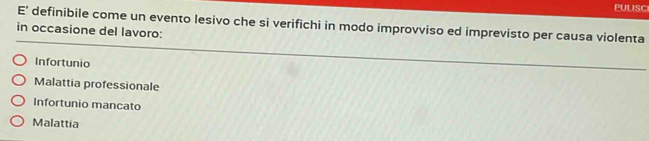 PULISCI
E’ definibile come un evento lesivo che si verifichi in modo improvviso ed imprevisto per causa violenta
in occasione del lavoro:
Infortunio
Malattia professionale
Infortunio mancato
Malattia