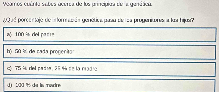 Veamos cuánto sabes acerca de los principios de la genética.
¿Qué porcentaje de información genética pasa de los progenitores a los hijos?
a) 100 % del padre
b) 50 % de cada progenitor
c) 75 % del padre, 25 % de la madre
d) 100 % de la madre