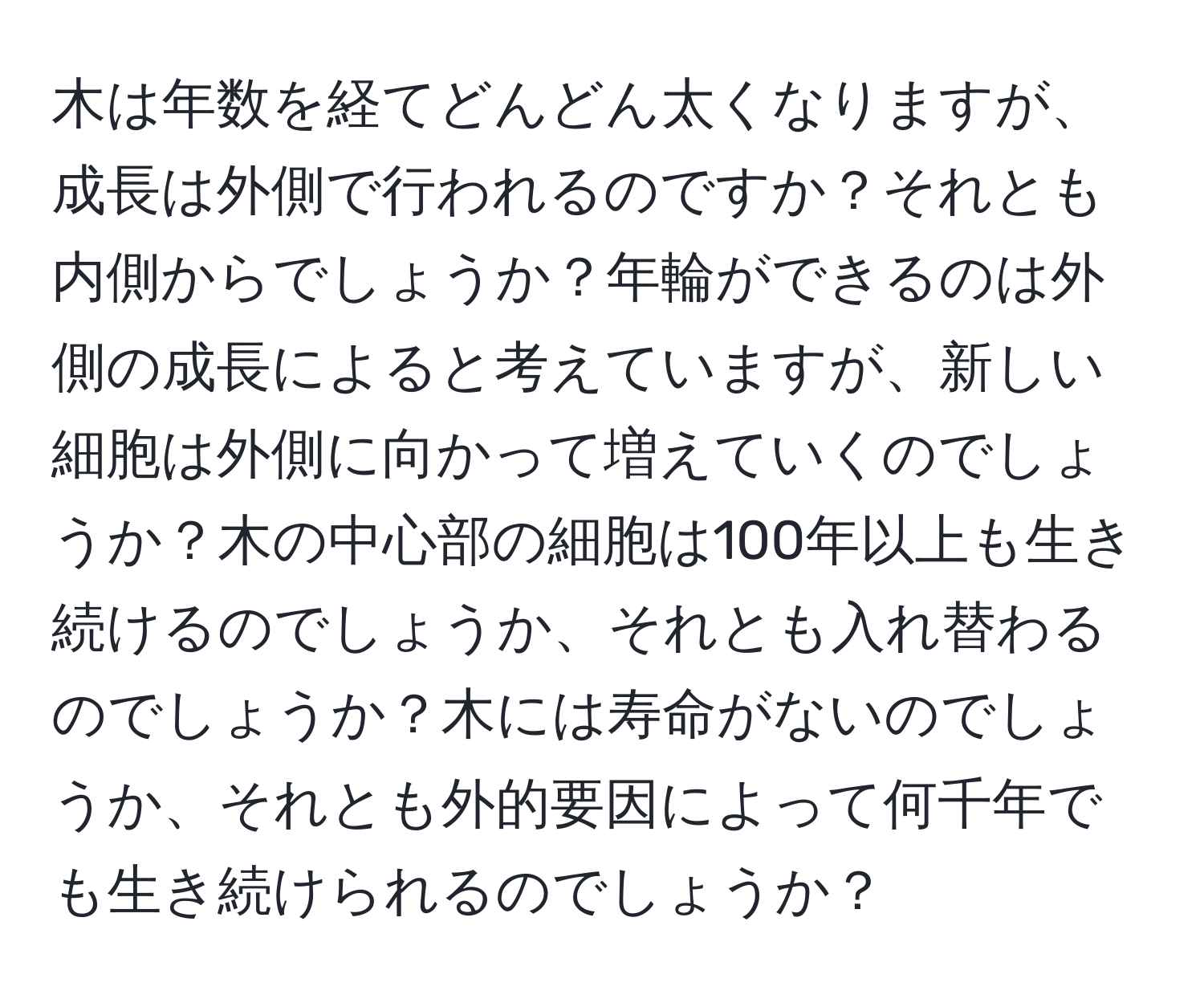 木は年数を経てどんどん太くなりますが、成長は外側で行われるのですか？それとも内側からでしょうか？年輪ができるのは外側の成長によると考えていますが、新しい細胞は外側に向かって増えていくのでしょうか？木の中心部の細胞は100年以上も生き続けるのでしょうか、それとも入れ替わるのでしょうか？木には寿命がないのでしょうか、それとも外的要因によって何千年でも生き続けられるのでしょうか？