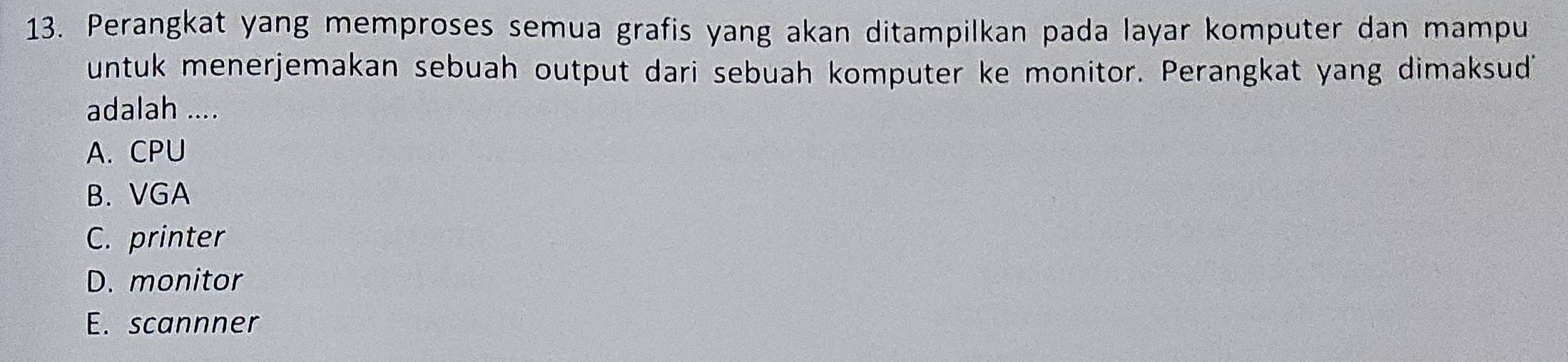 Perangkat yang memproses semua grafis yang akan ditampilkan pada layar komputer dan mampu
untuk menerjemakan sebuah output dari sebuah komputer ke monitor. Perangkat yang dimaksud
adalah ....
A. CPU
B. VGA
C. printer
D. monitor
E. scannner