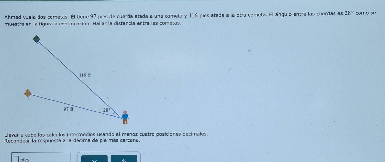 Ahmad vuela dos cometas. Él tiene 97 pies de cuerda atada a una cometa y 116 pies atada a la otra cometa. El ángulo entre las cuerdas es 28° como se
muestra en la figura a continuación. Hallar la distancia entre las cometas.
Llevar a cabo los cálculos intermedios usando al menos cuatro posiciones decimales.
Redondear la respuesta a la décima de pie más cercana.
pies