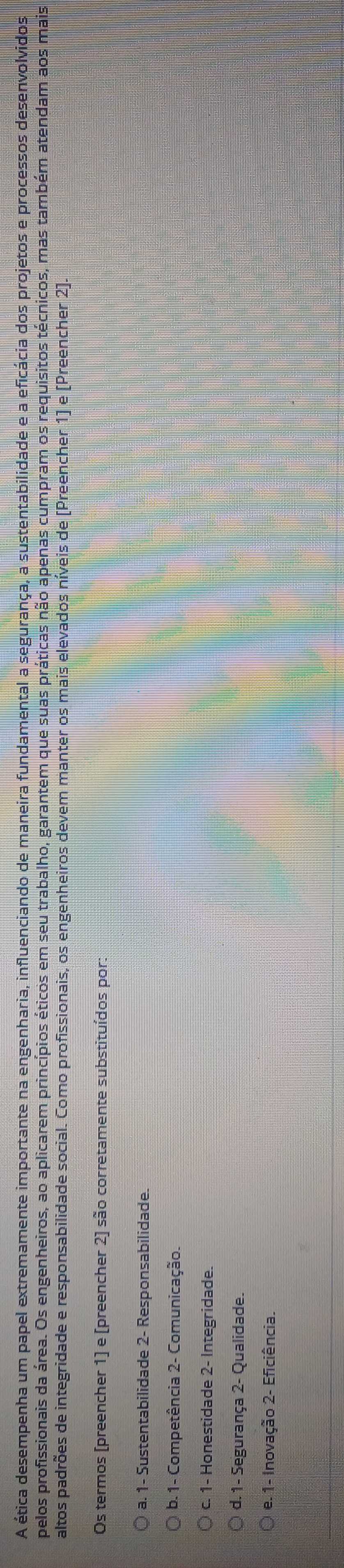 A ética desempenha um papel extremamente importante na engenharia, influenciando de maneira fundamental a segurança, a sustentabilidade e a eficácia dos projetos e processos desenvolvidos
pelos profissionais da área. Os engenheiros, ao aplicarem princípios éticos em seu trabalho, garantem que suas práticas não apenas cumpram os requisitos técnicos, mas também atendam aos mais
altos padrões de integridade e responsabilidade social. Como profissionais, os engenheiros devem manter os mais elevados níveis de (Preencher 1] e [Preencher 2].
Os termos [preencher 1] e [preencher 2] são corretamente substituídos por:
a. 1 - Sustentabilidade 2 - Responsabilidade.
b. 1 - Competência 2 - Comunicação.
c. 1 - Honestidade 2 - Integridade.
d. 1 - Segurança 2 - Qualidade.
e. 1 - Inovação 2 - Eficiência.