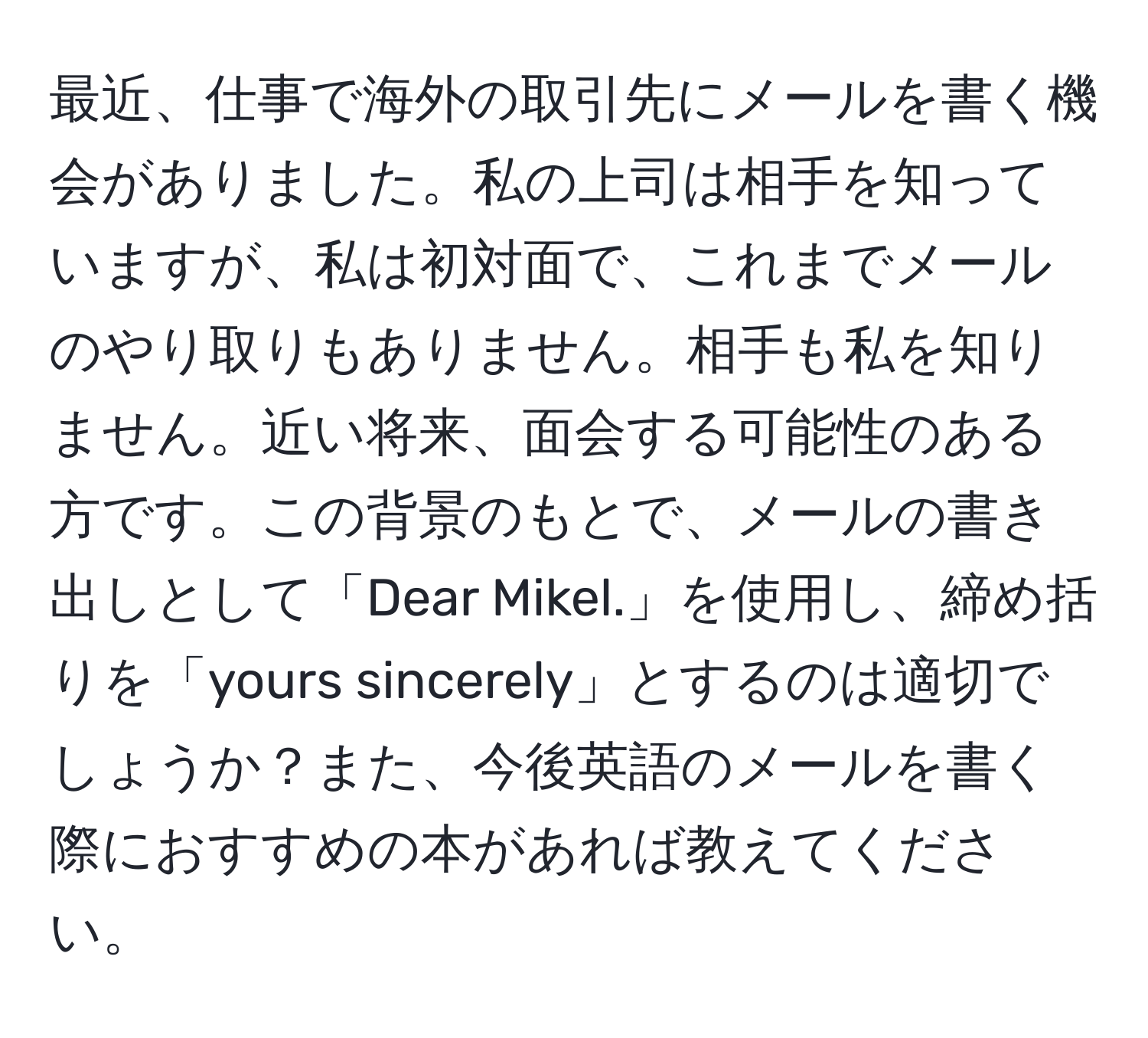 最近、仕事で海外の取引先にメールを書く機会がありました。私の上司は相手を知っていますが、私は初対面で、これまでメールのやり取りもありません。相手も私を知りません。近い将来、面会する可能性のある方です。この背景のもとで、メールの書き出しとして「Dear Mikel.」を使用し、締め括りを「yours sincerely」とするのは適切でしょうか？また、今後英語のメールを書く際におすすめの本があれば教えてください。