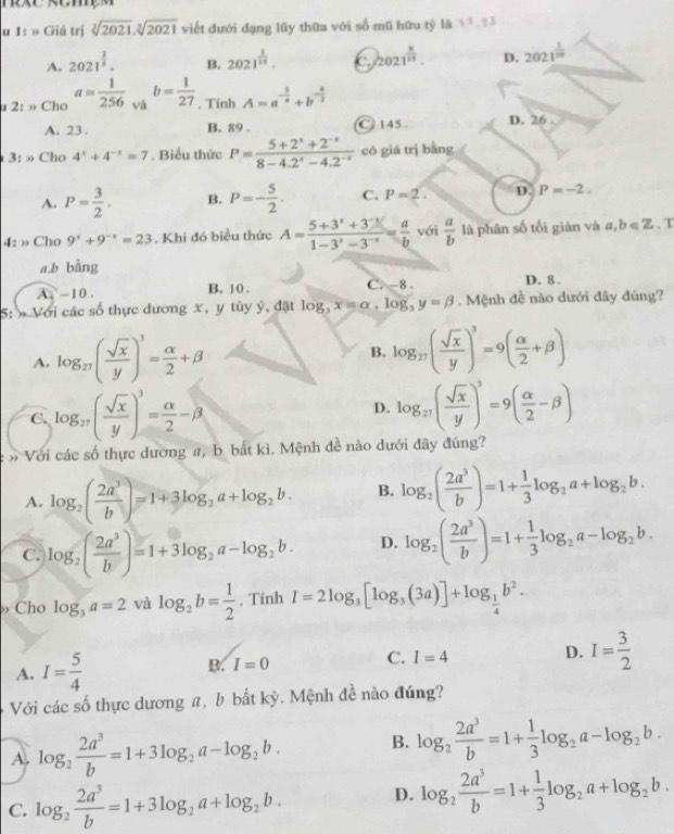 1: » Giá trị sqrt[3](2021),sqrt[3](2021) viết đưới đạng lũy thữa với số mũ hữu tý là 5^5 q1
A. 2021^(frac 2)5. B. 2021^(frac 1)15. C 2021^(frac x)15. D. 2021^(frac 1)100
u 2: » Cho a= 1/256  và b= 1/27 . Tính A=a^(-frac 3)4+b^(-frac 4)3
A. 23 . B. 89 . C 145 . D. 26
3: » Cho 4^x+4^(-x)=7. Biểu thức P= (5+2^x+2^(-x))/8-4.2^x-4.2^(-x)  có giá trì bằng
A. P= 3/2 . B. P=- 5/2 . C. P=2. D. P=-2.
4: » Cho 9^x+9^(-x)=23. Khi đó biểu thức A= (5+3^x+3^(-x))/1-3^x-3^(-x) = a/b  với  a/b  là phân số tối giǎn và a,b∈ Z. T
a,b bàng
A.  - 10 . B. 10 . C. -8 . D. 8 .
5: » Với các số thực dương x, y tùy ý, đặt log _3x=alpha ,log _3y=beta. Mệnh đề nào dưới đây đúng?
A. log _27( sqrt(x)/y )^3= alpha /2 +beta B. log _27( sqrt(x)/y )^3=9( alpha /2 +beta )
C. log _27( sqrt(x)/y )^3= alpha /2 -beta D. log _27( sqrt(x)/y )^3=9( alpha /2 -beta )
» Với các số thực dương a, b bất kì. Mệnh đề nào dưới đây đúng?
A. log _2( 2a^3/b )=1+3log _2a+log _2b. B. log _2( 2a^3/b )=1+ 1/3 log _2a+log _2b.
C. log _2( 2a^3/b )=1+3log _2a-log _2b. D. log _2( 2a^3/b )=1+ 1/3 log _2a-log _2b.
Cho log _3a=2 và log _2b= 1/2  , Tính I=2log _3[log _3(3a)]+log _ 1/4 b^2.
A. I= 5/4 
B. I=0
C. I=4
D. I= 3/2 
Với các số thực dương a, b bất kỳ. Mệnh đề nào đúng?
A. log _2 2a^3/b =1+3log _2a-log _2b. B. log _2 2a^3/b =1+ 1/3 log _2a-log _2b.
C. log _2 2a^3/b =1+3log _2a+log _2b. D. log _2 2a^3/b =1+ 1/3 log _2a+log _2b.