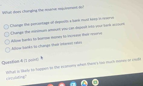 What does changing the reserve requirement do?
Change the percentage of deposits a bank must keep in reserve
Change the minimum amount you can deposit into your bank account
Allow banks to borrow money to increase their reserve
Allow banks to change their interest rates
Question 4 (1 point)
What is likely to happen to the economy when there's too much money or credit
circulating?