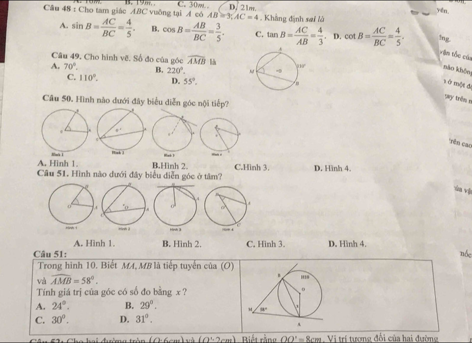 B. 19m. . C. 30m.. D. 21m. yên
Câu 48 : Cho tam giác ABC vuông tại A có AB=3;AC=4. Khẳng định sai là
A. sin B= AC/BC = 4/5 . B. cos B= AB/BC = 3/5 . C. tan B= AC/AB = 4/3 . D. cot B= AC/BC = 4/5 .!ng.
vận tốc của
Câu 49. Cho hình vẽ. Số đo của góc widehat AMB là
A. 70°. B. 220°.
nào khôn
C. 110°.
D. 55°.
1 ở một để
t y trên n
Câu 50. Hình nào dưới đây biểu diễn góc nội tiếp?
rên cao
A. Hình 1. B.Hình 2. C.Hình 3. D. Hình 4.
Câu 51. Hình nào dưới đây biểu diễn góc ở tâm?
ủa vật
A. Hình 1. B. Hình 2. C. Hình 3. D. Hình 4.
Câu 51: nốc
Trong hình 10. Biết MA, MB là tiếp tuyến của (O)
và widehat AMB=58°.
Tính giá trị của góc có số đo bằng x ?
A. 24°. B. 29^0.
C. 30^0. D. 31^0.
hai đường tròn (0.6cm) và (O':2cm) Diếtrằng OO'=8cm Vị trí tương đối của hai đường