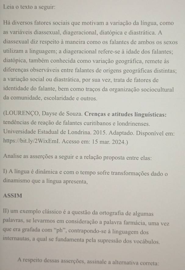 Leia o texto a seguir: 
Há diversos fatores sociais que motivam a variação da língua, como 
as variáveis diassexual, diageracional, diatópica e diastrática. A 
diassexual diz respeito à maneira como os falantes de ambos os sexos 
utilizam a linguagem; a diageracional refere-se à idade dos falantes; 
diatópica, também conhecida como variação geográfica, remete às 
diferenças observáveis entre falantes de origens geográficas distintas; 
a variação social ou diastrática, por sua vez, trata de fatores de 
identidade do falante, bem como traços da organização sociocultural 
da comunidade, escolaridade e outros. 
(LOURENÇO, Dayse de Souza. Crenças e atitudes linguísticas: 
tendências de reação de falantes curitibanos e londrinenses. 
Universidade Estadual de Londrina. 2015. Adaptado. Disponível em: 
https://bit.ly/2WixEmI. Acesso em: 15 mar. 2024.) 
Analise as asserções a seguir e a relação proposta entre elas: 
I) A língua é dinâmica e com o tempo sofre transformações dado o 
dinamismo que a língua apresenta, 
ASSIM 
II) um exemplo clássico é a questão da ortografia de algumas 
palavras, se levarmos em consideração a palavra farmácia, uma vez 
que era grafada com “ph”, contrapondo-se à linguagem dos 
internautas, a qual se fundamenta pela supressão dos vocábulos. 
A respeito dessas asserções, assinale a alternativa correta: