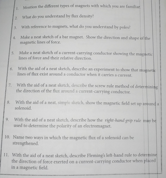 Mention the different types of magnets with which you are familiar. 
2. What do you understand by flux density? 
3. With reference to magnets, what do you understand by poles? 
4. Make a neat sketch of a bar magnet. Show the direction and shape of the 
magnetic lines of force. 
5. Make a neat sketch of a current-carrying conductor showing the magnetic 
lines of force and their relative direction. 
6. With the aid of a neat sketch, describe an experiment to show that magnetic 
lines of flux exist around a conductor when it carries a current. 
7. With the aid of a neat sketch, describe the screw rule method of determining 
the direction of the flux around a current-carrying conductor. 
8. With the aid of a neat, simple sketch, show the magnetic field set up around a 
solenoid. 
9. With the aid of a neat sketch, describe how the right-hand grip rule may be 
used to determine the polarity of an electromagnet. 
10. Name two ways in which the magnetic flux of a solenoid can be 
strengthened. 
11. With the aid of a neat sketch, describe Fleming’s left-hand rule to determine 
the direction of force exerted on a current-carrying conductor when placed 
in a magnetic field.