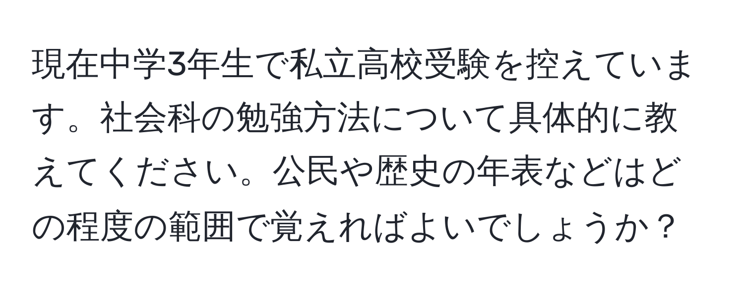 現在中学3年生で私立高校受験を控えています。社会科の勉強方法について具体的に教えてください。公民や歴史の年表などはどの程度の範囲で覚えればよいでしょうか？