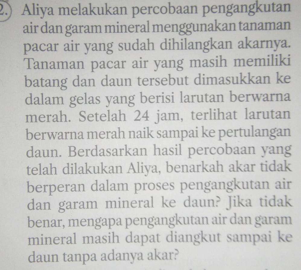 2.) Aliya melakukan percobaan pengangkutan 
air dan garam mineral menggunakan tanaman 
pacar air yang sudah dihilangkan akarnya. 
Tanaman pacar air yang masih memiliki 
batang dan daun tersebut dimasukkan ke 
dalam gelas yang berisi larutan berwarna 
merah. Setelah 24 jam, terlihat larutan 
berwarna merah naik sampai ke pertulangan 
daun. Berdasarkan hasil percobaan yang 
telah dilakukan Aliya, benarkah akar tidak 
berperan dalam proses pengangkutan air 
dan garam mineral ke daun? Jika tidak 
benar, mengapa pengangkutan air dan garam 
mineral masih dapat diangkut sampai ke 
daun tanpa adanya akar?