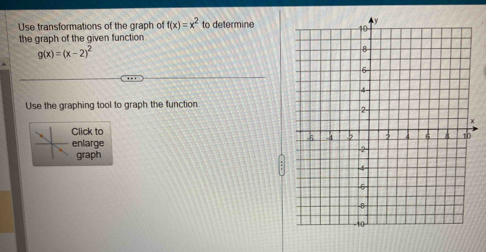 Use transformations of the graph of f(x)=x^2 to determine
the graph of the given function.
g(x)=(x-2)^2
Use the graphing tool to graph the function
Click to
nlarge
graph