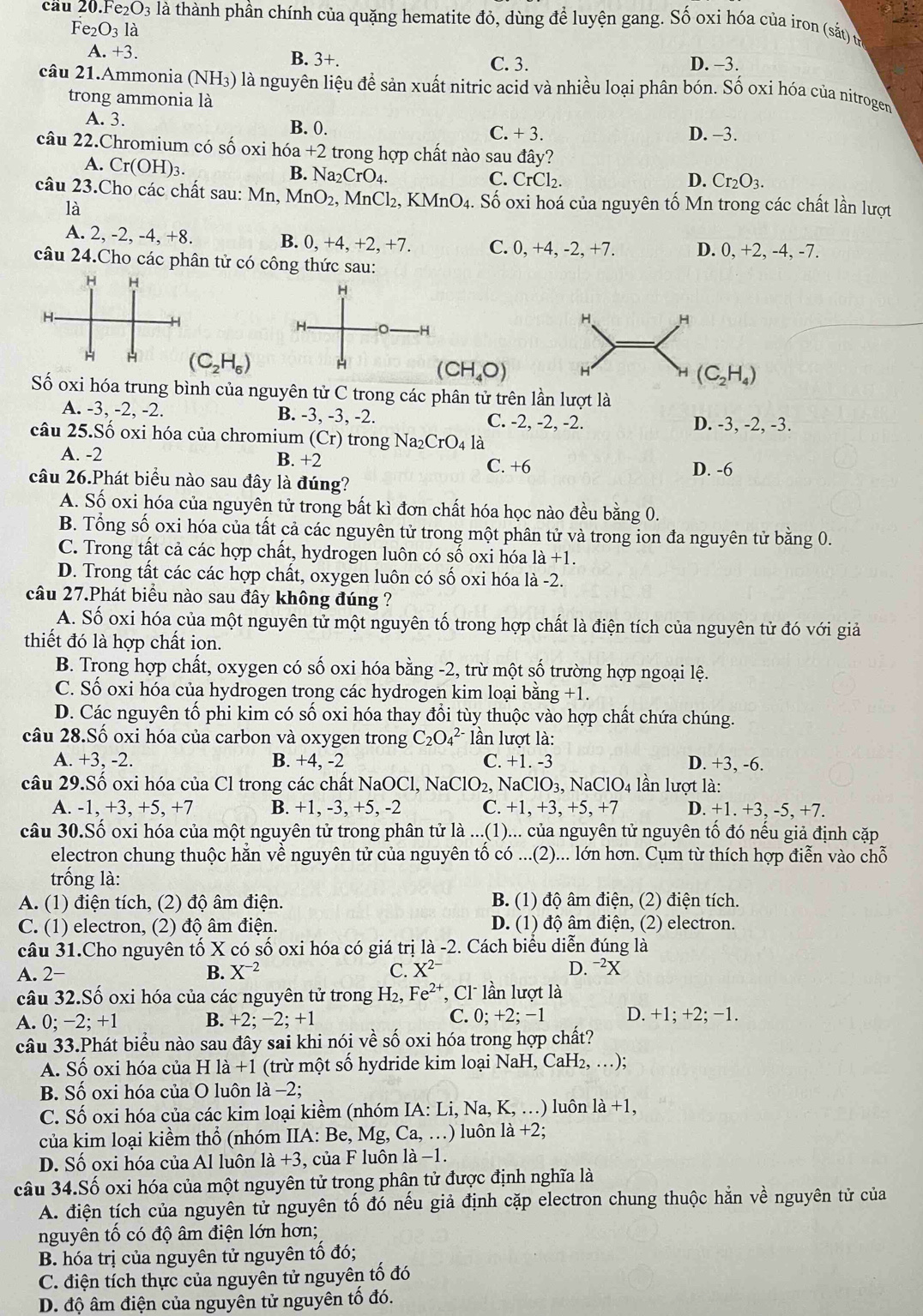 cau 20.Fe_2O_3 là thành phần chính của quặng hematite đỏ, dùng để luyện gang. Số oxi hóa của iron (sắt) u
Fe_2O_3 là
A. +3.
B. 3+.
C. 3. D. -3.
câu 21.Ammonia (NH_3) O là nguyên liệu đề sản xuất nitric acid và nhiều loại phân bón. Số oxi hóa của nitrogen
trong ammonia là
A. 3. B. 0. C. + 3. D. -3.
câu 22.Chromium có số oxi hóa +2 trong hợp chất nào sau đây?
A. Cr(OH)_3.
B. Na_2CrO_4. C. CrCl_2. D. Cr_2O_3.
câu 23.Cho các chất sau: Mn, MnO_2, , MnCl₂, KMnO₄. Số oxi hoá của nguyên tố Mn trong các chất lần lượt
là
B.
A. 2, -2, -4, +8. 0,+4,+2,+ -7. C. 0, +4, -2, +7. D. 0, +2, -4, -7.
câu 24.Cho các phân tử có công thức sau:
H
H 。 -H
H H
(C_2H_6)
(CH_4O) H
H (C_2H_4)
Số oxi hóa trung bình của nguyên tử C trong các phân tử trên lần lượt là
A. -3, -2, -2. B. -3, -3, -2. C. -2, -2, -2.
D. -3, -2, -3.
câu 25.Số oxi hóa của chromium (Cr) trong Na_2CrO_4 là
A. -2 B. +2
C. +6 D. -6
câu 26.Phát biểu nào sau đây là đúng?
A. Số oxi hóa của nguyên tử trong bất kì đơn chất hóa học nào đều bằng 0.
B. Tổng số oxi hóa của tất cả các nguyên tử trong một phân tử và trong ion đa nguyên tử bằng 0.
C. Trong tất cả các hợp chất, hydrogen luôn có số oxi hóa là +1.
D. Trong tất các các hợp chất, oxygen luôn có số oxi hóa là -2.
câu 27.Phát biểu nào sau đây không đúng ?
A. Số oxi hóa của một nguyên tử một nguyên tố trong hợp chất là điện tích của nguyên tử đó với giả
thiết đó là hợp chất ion.
B. Trong hợp chất, oxygen có số oxi hóa bằng -2, trừ một số trường hợp ngoại lệ.
C. Số oxi hóa của hydrogen trong các hydrogen kim loại bằng +1.
D. Các nguyên tố phi kim có số oxi hóa thay đổi tùy thuộc vào hợp chất chứa chúng.
câu 28.Số oxi hóa của carbon và oxygen trong C_2O_4^((2-) lần lượt là:
A. +3, -2. B. +4, -2 C. + 1. -3 D. +3, -6.
câu 29.Số oxi hóa của Cl trong các chất NaOCl, I NaClO_2), NaClO_3,NaClO_4 lần lượt là:
A. -1, +3, +5, +7 B. +1, -3, +5, -2 C. +1,+3,+5,+7 D. +1.+3,-5,+7
câu 30.Số oxi hóa của một nguyên tử trong phân tử là ...(1)... của nguyên tử nguyên tố đó nếu giả định cặp
electron chung thuộc hắn về nguyên tử của nguyên tổ có ...(2)... lớn hơn. Cụm từ thích hợp điễn vào chỗ
trống là:
A. (1) điện tích, (2) độ âm điện. B. (1) độ âm điện, (2) điện tích.
C. (1) electron, (2) độ âm điện. D. (1) độ âm điện, (2) electron.
câu 31.Cho nguyên tố X có số oxi hóa có giá trị là -2. Cách biểu diễn đúng là
A. 2- B. X^(-2) C. X^(2-) D. ¬²X
câu 32.Số oxi hóa của các nguyên tử trong H₂, Fe^(2+) , C lần lượt là
A. D 2: +1 B. +2; −2; +1 C. 0; +2; −1 D. +1; +2; −1.
câu 33.Phát biểu nào sau đây sai khi nói về số oxi hóa trong hợp chất?
A. Số oxi hóa của H là +1 (trừ một số hydride kim loại NaH, CaH₂, …);
B. Số oxi hóa của O luôn là −2;
C. Số oxi hóa của các kim loại kiềm (nhóm IA: Li, Na, K, …) luôn la+1,
của kim loại kiềm thổ (nhóm IIA: Be, Mg, Ca, …) luôn là +2;
D. Số oxi hóa của Al luôn 1a+3 , của F luôn là −1.
câu 34.Số oxi hóa của một nguyên tử trong phân tử được định nghĩa là
A. điện tích của nguyên tử nguyên tố đó nếu giả định cặp electron chung thuộc hằn về nguyên tử của
nguyên tố có độ âm điện lớn hơn;
B. hóa trị của nguyên tử nguyên tố đó;
C. điện tích thực của nguyên tử nguyên tố đó
D. độ âm điện của nguyên tử nguyên tố đó.
