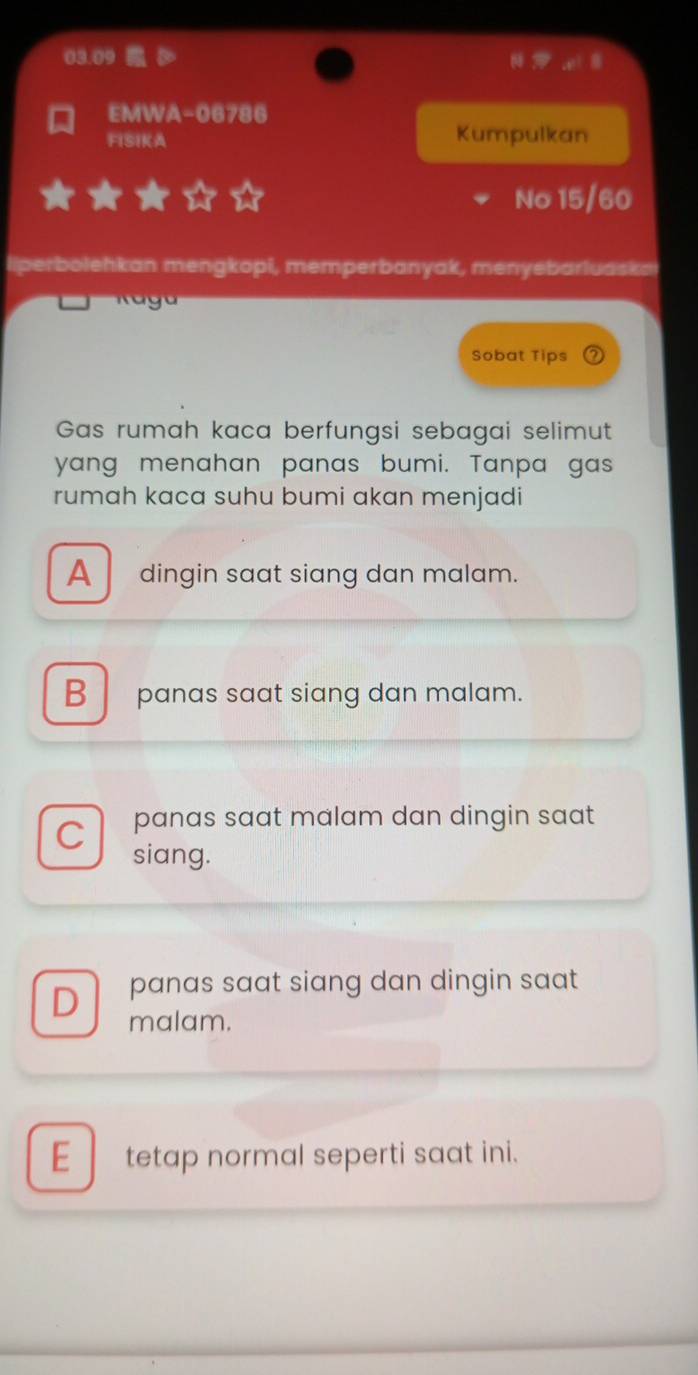 EMWA-06786
FISIKA Kumpulkan
No 15/60
liperbolehkan mengkopi, memperbanyak, menyebarluaska
Sobat Tips
Gas rumah kaca berfungsi sebagai selimut
yang menahan panas bumi. Tanpa gas
rumah kaca suhu bumi akan menjadi
A dingin saat siang dan malam.
B panas saat siang dan malam.
panas saat malam dan dingin saat
C siang.
D panas saat siang dan dingin saat 
malam.
E tetap normal seperti saat ini.