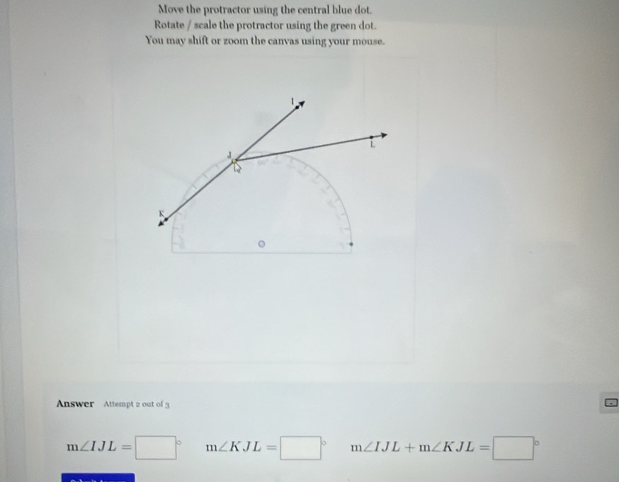 Move the protractor using the central blue dot. 
Rotate / scale the protractor using the green dot. 
You may shift or zoom the canvas using your mouse. 
Answer Attempt 2 out of
m∠ IJL=□° m∠ KJL=□° m∠ IJL+m∠ KJL=□°