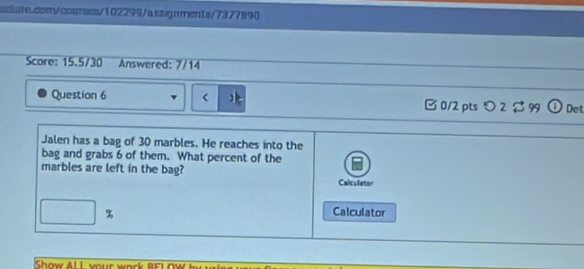 Score: 15.5/30 Answered: 7/14 
Question 6 30 marbles. He reaches into the 
bag and grabs 6 of them. What percent of the 
marbles are left in the bag? 
Calculator 
% Calculator 
Show Al L your work BEIOW b