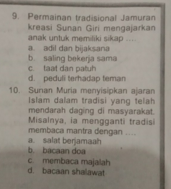 Permainan tradisional Jamuran
kreasi Sunan Giri mengajarkan
anak untuk memiliki sikap ....
a. adil dan bijaksana
b. saling bekerja sama
c. taat dan patuh
d. peduli terhadap teman
10. Sunan Muria menyisipkan ajaran
Islam dalam tradisi yang telah
mendarah daging di masyarakat.
Misalnya, ia mengganti tradisi
membaca mantra dengan ....
a. salat berjamaah
b. bacaan doa
c. membaca majalah
d. bacaan shalawat