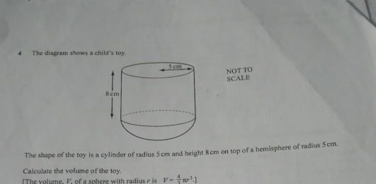 The diagram shows a child's toy.
NOT TO
SCALB
The shape of the toy is a cylinder of radius 5 cm and height 8cm on top of a hemisphere of rudius 5cm..
Calculate the volume of the toy.
IThe volume. K of a sphere with radius r is V= 4/3 π r^3.)