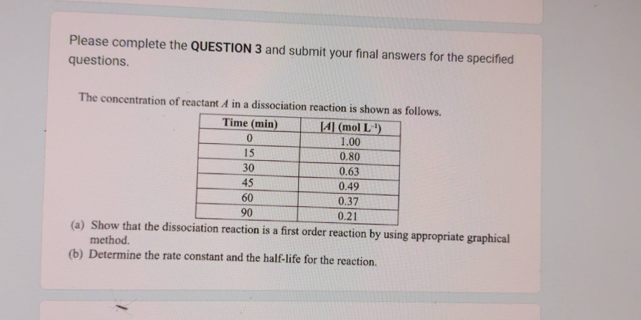 Please complete the QUESTION 3 and submit your final answers for the specified
questions.
The concentration of reactant A in a dissociation reaction isllows.
(a) Show that the disson is a first order reaction by using appropriate graphical
method.
(b) Determine the rate constant and the half-life for the reaction.