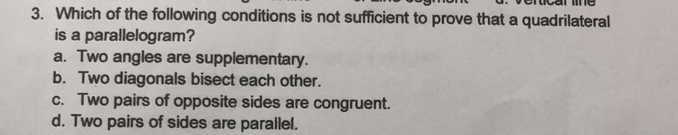 Which of the following conditions is not sufficient to prove that a quadrilateral
is a parallelogram?
a. Two angles are supplementary.
b. Two diagonals bisect each other.
c. Two pairs of opposite sides are congruent.
d. Two pairs of sides are parallel.