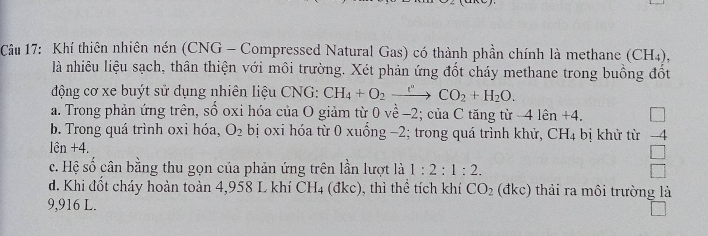 Khí thiên nhiên nén (CNG - Compressed Natural Gas) có thành phần chính là methane (CH4),
là nhiêu liệu sạch, thân thiện với môi trường. Xét phản ứng đốt cháy methane trong buồng đốt
động cơ xe buýt sử dụng nhiên liệu CNG: CH_4+O_2xrightarrow t°CO_2+H_2O.
a. Trong phản ứng trên, sồ oxi hóa của O giảm từ 0 về -2; của C tăng từ - 4len+4.
b. Trong quá trình oxi hóa, O_2 bị oxi hóa từ 0 xuồng −2; trong quá trình khử, CH_4 bị khử từ 1-4
le n +4.
□
c. Hệ số cân bằng thu gọn của phản ứng trên lần lượt là 1:2:1:2. □
d. Khi đốt cháy hoàn toàn 4,958 L khí CH_4 (dkc :), thì thể tích khí CO_2 (đkc) thải ra môi trường là
9,916 L.