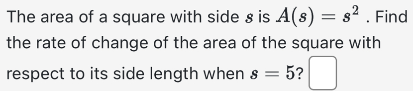 The area of a square with side § is A(s)=s^2. Find 
the rate of change of the area of the square with 
respect to its side length when s=5 ? 
.