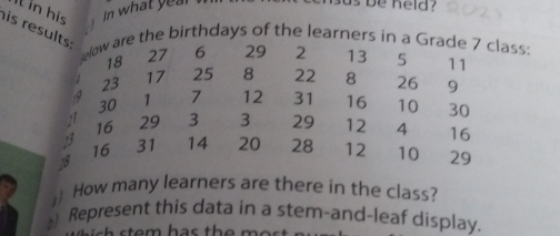 as be held ? 
it in his 
his results 
selow are the birthdays of the learners in a Grade 7 class
18 27 6 29 2 13 5 11
23
17 25 8 22 8 26 9
,o 1 7 12 31 16 10 30
30
` 16 29 3 3 29 12 4 16
75 31 14 20 28 12 10 29
16
18
) How many learners are there in the class? 
) Represent this data in a stem-and-leaf display.