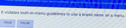 uptonal questions have been randomly generated for practice. Answering them m
It violates truth-in-menu guidelines to use a brand name on a menu.
TRUE FALSE