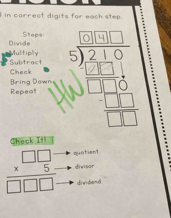 in correct digits for each step. 
Steps: 
Divide 
Multiply 
Subtract 
Check 
Bring Down 
Repeat 
Check It! 
quotient
frac beginarrayr □ □  * 5endarray □ □ □  divisor 
dividend