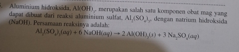 Aluminium hidroksida, Al(OH) , merupakan salah satu komponen obat mag yang 
dapat dibuat dari reaksi aluminium sulfat, Al_2(SO_4) , dengan natrium hidroksida 
(NaOH). Persamaan reaksinya adalah:
Al_2(SO_4)_3(aq)+6NaOH(aq)to 2Al(OH)_3(s)+3Na_2SO_4(aq)