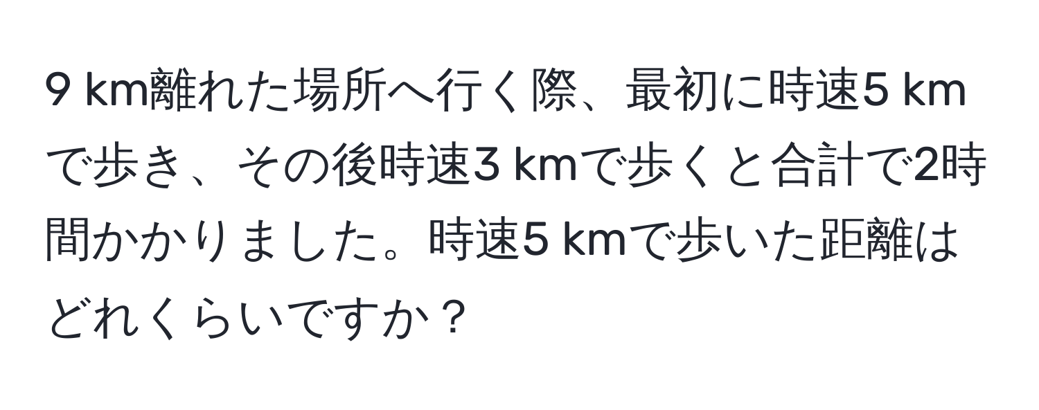 km離れた場所へ行く際、最初に時速5 kmで歩き、その後時速3 kmで歩くと合計で2時間かかりました。時速5 kmで歩いた距離はどれくらいですか？