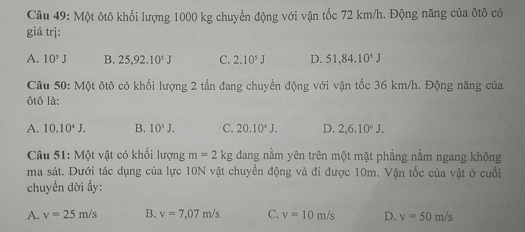 Một ôtô khối lượng 1000 kg chuyển động với vận tốc 72 km/h. Động năng của ôtô có
giá trị:
A. 10^5J B. 25,92.10^5J C. 2.10^5J D. 51,84.10^5J
Câu 50: Một ôtô có khối lượng 2 tấn đang chuyển động với vận tốc 36 km/h. Động năng của
ôtô là:
A. 10.10^4J. B. 10^3J. C. 20.10^4J. D. 2,6.10^6J. 
Câu 51: Một vật có khối lượng m=2kg đang nằm yên trên một mặt phẳng nằm ngang không
ma sát. Dưới tác dụng của lực 10N vật chuyển động và đi được 10m. Vận tốc của vật ở cuối
chuyền dời ấy:
A. v=25m/s B. v=7,07m/s C. v=10m/s D. v=50m/s