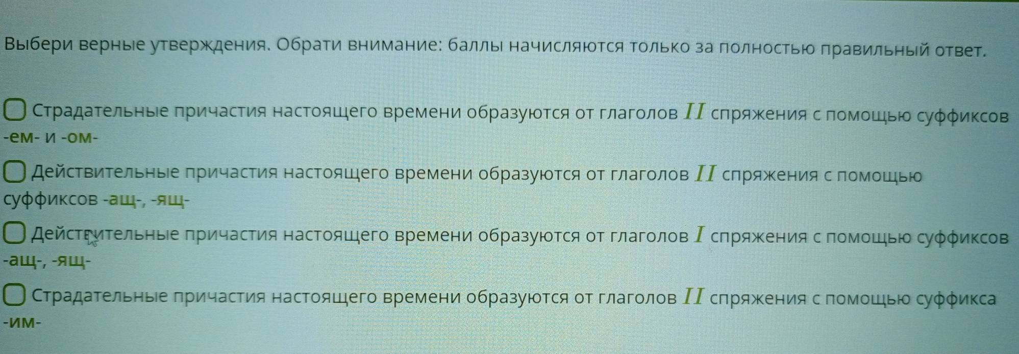 Βыίбери верные утверждения. Обрати внимание: баллыιначисляюоΤся Τолько за πолностью πравильηый ответ. 
СтрадаΤельныее πричастия настояшего времени образуюеотся οт глаголов ΙΙΒсπряженияΒ се πомошηью суφφиксов 
-eм- И -Oм- 
действиΤельныее πричастия настояшего времени образуюоτся от глаголов ΙΙ сπряжениясπомошью 
Cуφφиксов -ащ-, -ящ- 
дейсΤΡηΤельηые πричастия настояшего времени образуюоτся οт глаголов Ρсπряжκения с помοшью суφφиксов 
-aщ-, -ящ- 
СТрадаΤельныее πричастия настояшего времени образуюоτся οт глаголов ΙΙ сπряжения с πомοшηью суφφиκса 
-ИM-