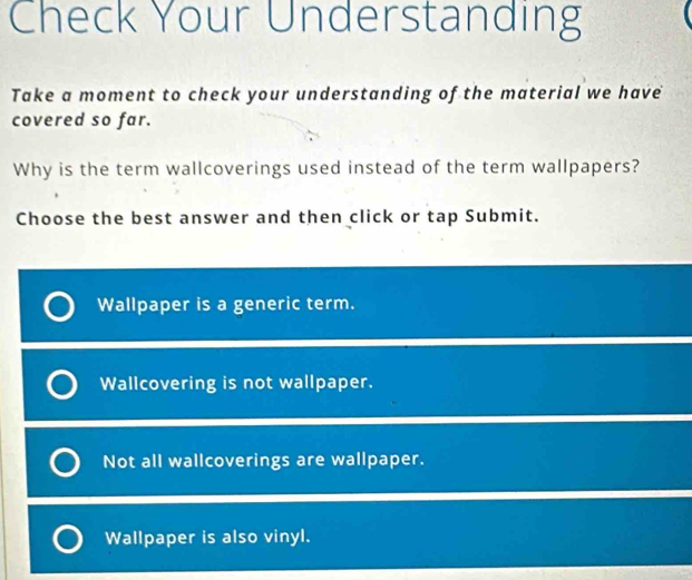 Check Your Understanding
Take a moment to check your understanding of the material we have
covered so far.
Why is the term wallcoverings used instead of the term wallpapers?
Choose the best answer and then click or tap Submit.
Wallpaper is a generic term.
Wallcovering is not wallpaper.
Not all wallcoverings are wallpaper.
Wallpaper is also vinyl.