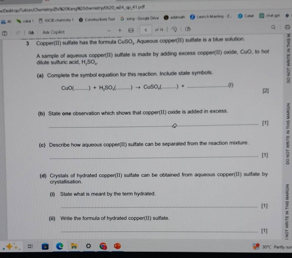 w/Desktop/Tuition/Chemistry/Zhi%20Kang%20chemistry/0620_w24_qp_41.pdf 
N culai 1 IGCSE chemistry 1 Constructions Tool G song - Google Drive ackdmath Launch Meetling - Z Catan chat got 
- + 6 
a Ask Copilot of 16 D 
Q 
3 Copper(II) sulfate has the formula CuSO_4. Aqueous copper(II) sulfate is a blue solution. 
A sample of aqueous copper(II) sulfate is made by adding excess copper(II) oxide, CuO, to hot 
dilute sulfuric acid, H_2SO_4. 
(a) Complete the symbol equation for this reaction. Include state symbols.
CuO( _ .) +H_2SO_4( _  )to CuSO_4( _ _.(1) 
[2] 
(b) State one observation which shows that copper(II) oxide is added in excess. 
_[1] 
(c) Describe how aqueous copper(II) sulfate can be separated from the reaction mixture. 
_[1] 
z 
(d) Crystals of hydrated copper(II) sulfate can be obtained from aqueous copper(II) sulfate by 
crystallisation. 
(i) State what is meant by the term hydrated. 
_[1] 
(ii) Write the formula of hydrated copper(II) sulfate. 
_[1]
30°C Partly sur