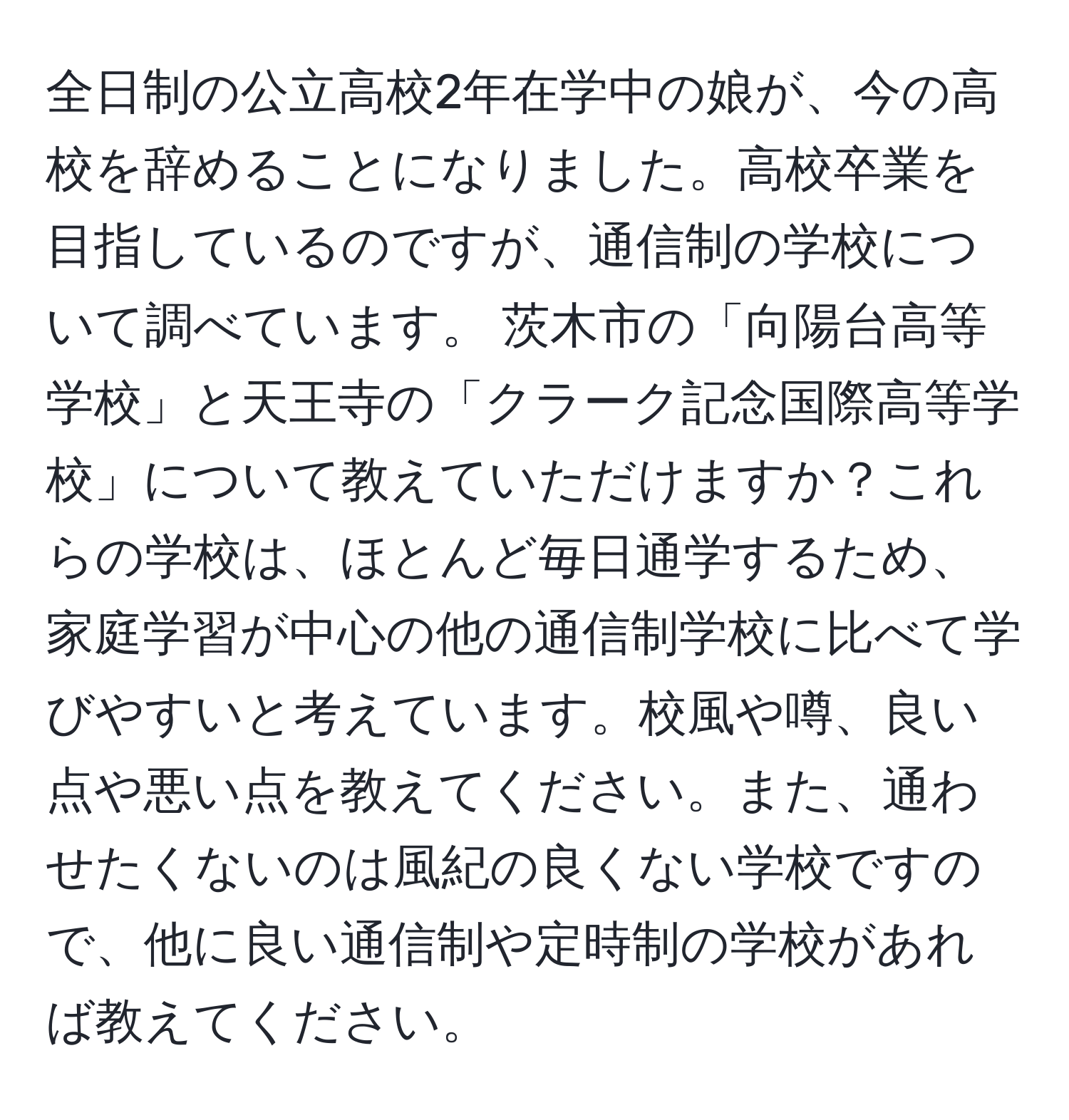 全日制の公立高校2年在学中の娘が、今の高校を辞めることになりました。高校卒業を目指しているのですが、通信制の学校について調べています。 茨木市の「向陽台高等学校」と天王寺の「クラーク記念国際高等学校」について教えていただけますか？これらの学校は、ほとんど毎日通学するため、家庭学習が中心の他の通信制学校に比べて学びやすいと考えています。校風や噂、良い点や悪い点を教えてください。また、通わせたくないのは風紀の良くない学校ですので、他に良い通信制や定時制の学校があれば教えてください。