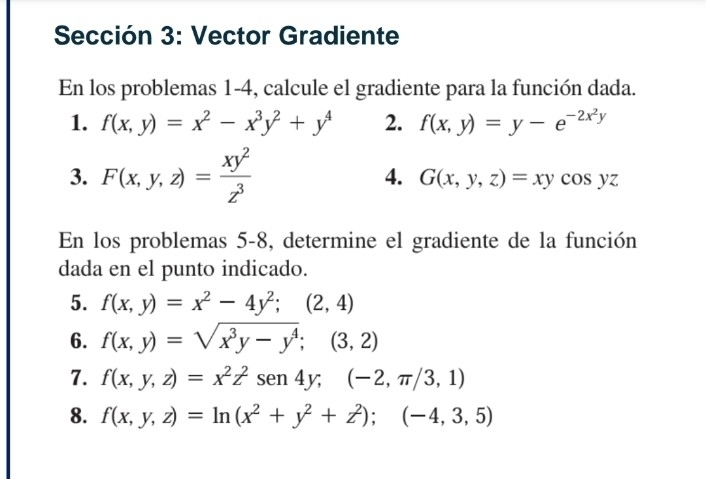 Sección 3: Vector Gradiente 
En los problemas 1-4, calcule el gradiente para la función dada. 
1. f(x,y)=x^2-x^3y^2+y^4 2. f(x,y)=y-e^(-2x^2)y
3. F(x,y,z)= xy^2/z^3 
4. G(x,y,z)=xycos yz
En los problemas 5-8, determine el gradiente de la función 
dada en el punto indicado. 
5. f(x,y)=x^2-4y^2;(2,4)
6. f(x,y)=sqrt(x^3y-y^4);(3,2)
7. f(x,y,z)=x^2z^2sen 4y; (-2,π /3,1)
8. f(x,y,z)=ln (x^2+y^2+z^2);(-4,3,5)