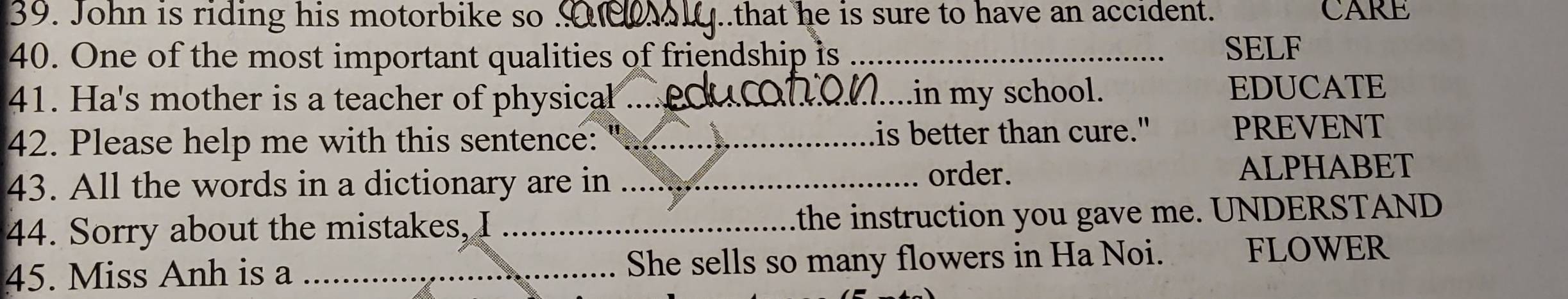 John is riding his motorbike so _.that he is sure to have an accident. CARE 
40. One of the most important qualities of friendship is _SELF 
41. Ha's mother is a teacher of physical _.in my school. EDUCATE 
42. Please help me with this sentence: _is better than cure." PREVENT 
43. All the words in a dictionary are in _order. ALPHABET 
44. Sorry about the mistakes, I the instruction you gave me. UNDERSTAND 
45. Miss Anh is a _She sells so many flowers in Ha Noi. FLOWER